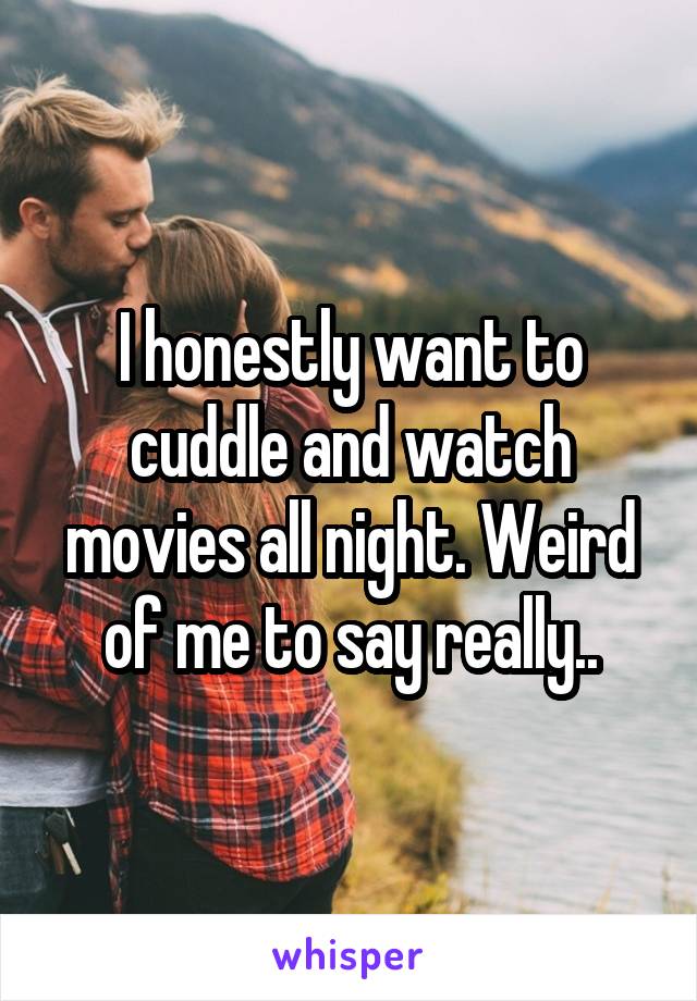 I honestly want to cuddle and watch movies all night. Weird of me to say really..