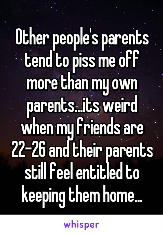 Other people's parents tend to piss me off more than my own parents...its weird when my friends are 22-26 and their parents still feel entitled to keeping them home...