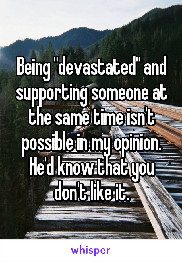 Being "devastated" and supporting someone at the same time isn't possible in my opinion. He'd know that you don't like it.