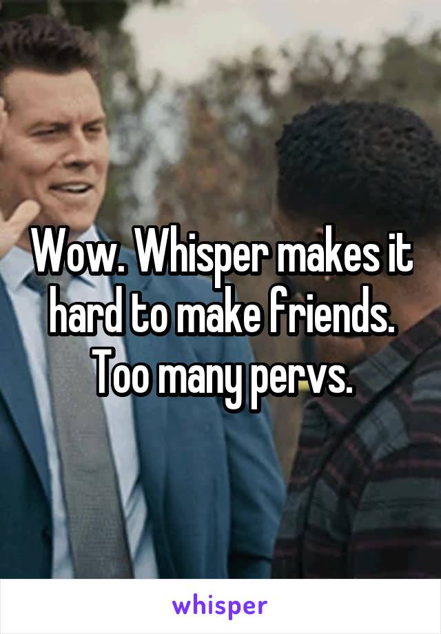 Wow. Whisper makes it hard to make friends. Too many pervs.