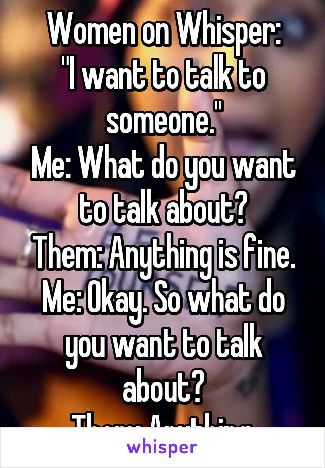 Women on Whisper:
"I want to talk to someone."
Me: What do you want to talk about?
Them: Anything is fine.
Me: Okay. So what do you want to talk about?
Them: Anything.