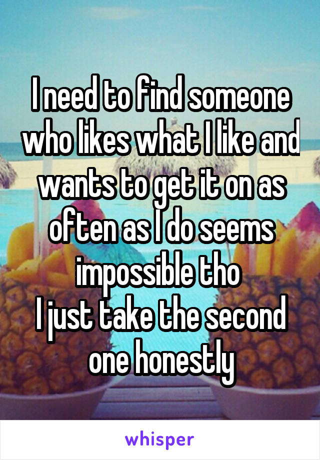 I need to find someone who likes what I like and wants to get it on as often as I do seems impossible tho 
I just take the second one honestly