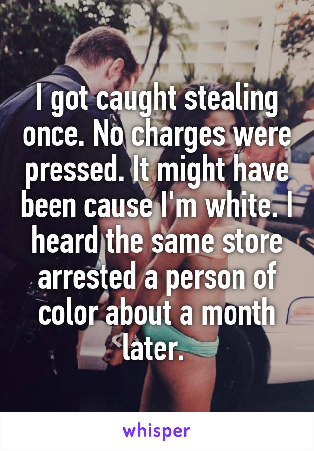 I got caught stealing once. No charges were pressed. It might have been cause I'm white. I heard the same store arrested a person of color about a month later. 