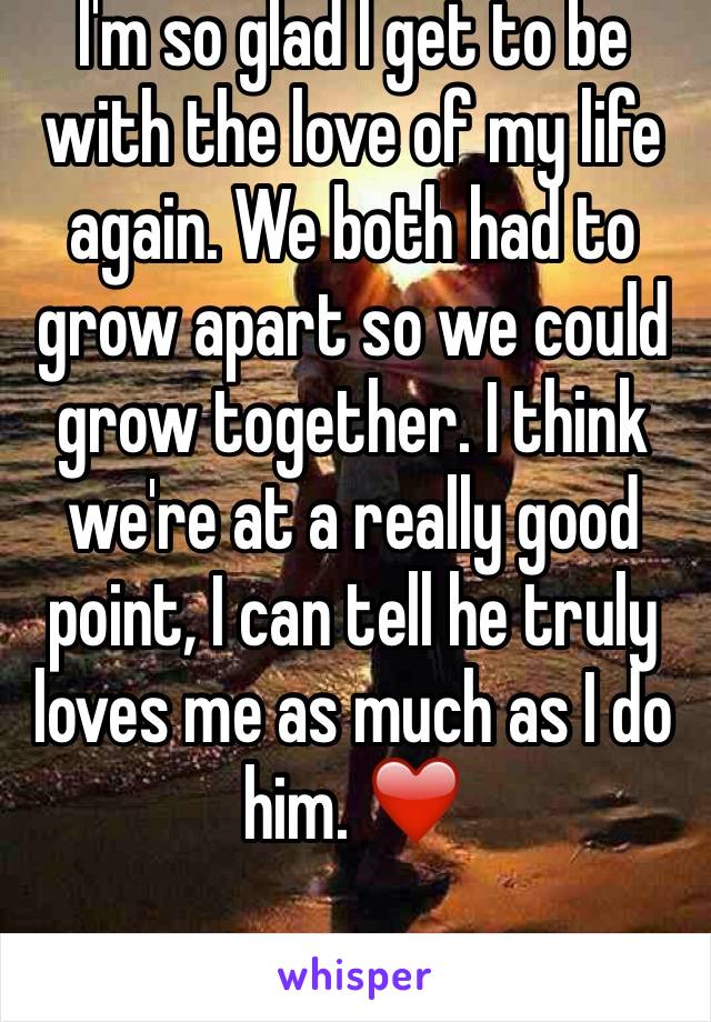 I'm so glad I get to be with the love of my life again. We both had to grow apart so we could grow together. I think we're at a really good point, I can tell he truly loves me as much as I do him. ❤️