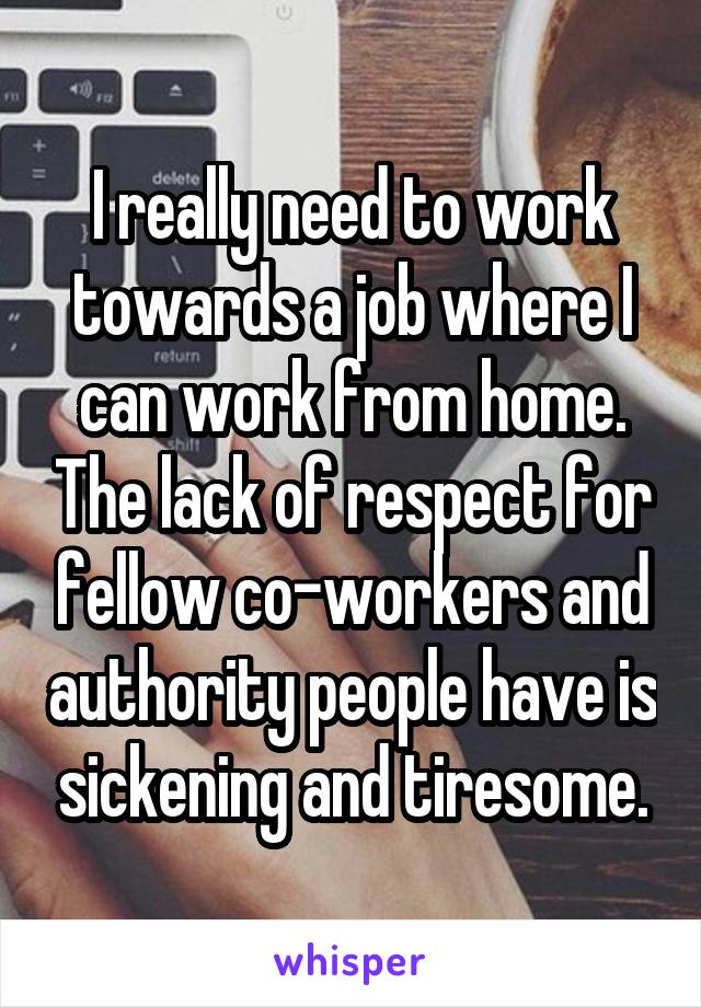 I really need to work towards a job where I can work from home. The lack of respect for fellow co-workers and authority people have is sickening and tiresome.