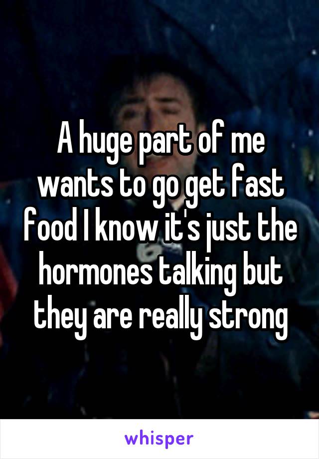 A huge part of me wants to go get fast food I know it's just the hormones talking but they are really strong