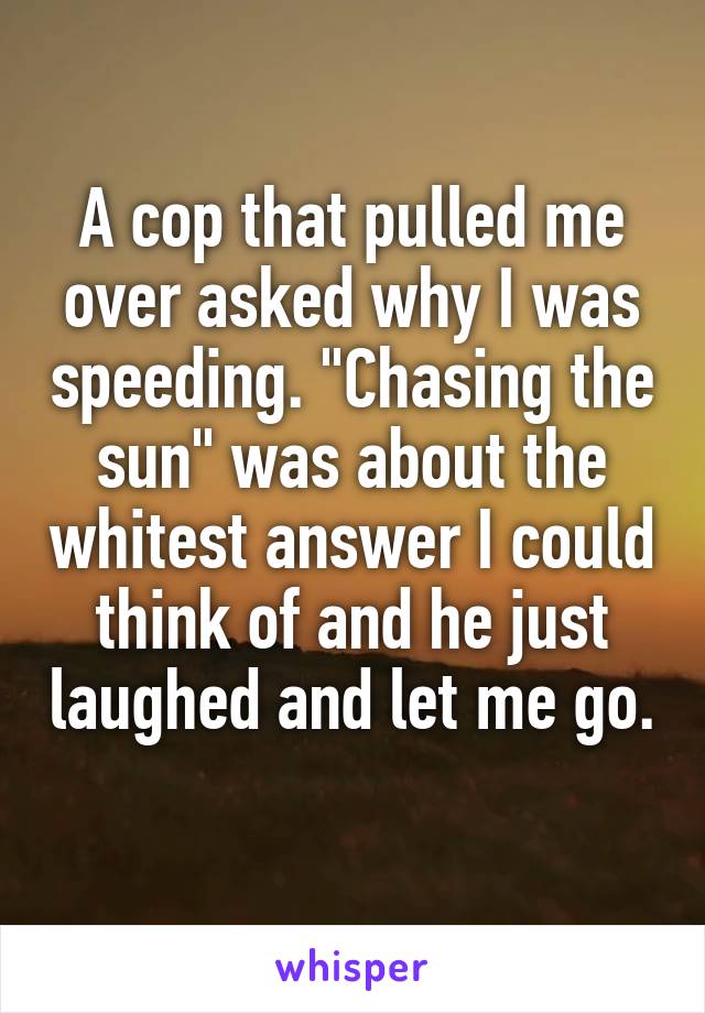 A cop that pulled me over asked why I was speeding. "Chasing the sun" was about the whitest answer I could think of and he just laughed and let me go. 