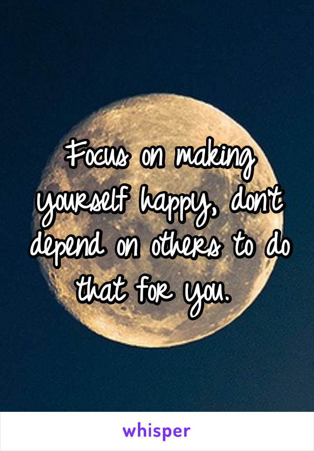 Focus on making yourself happy, don't depend on others to do that for you. 