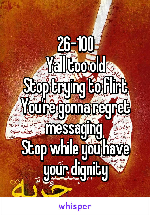 26-100
Yall too old
Stop trying to flirt
You're gonna regret messaging 
Stop while you have your dignity