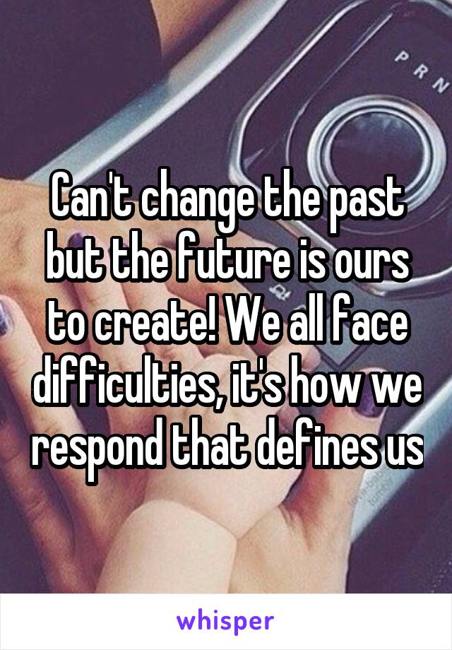 Can't change the past but the future is ours to create! We all face difficulties, it's how we respond that defines us