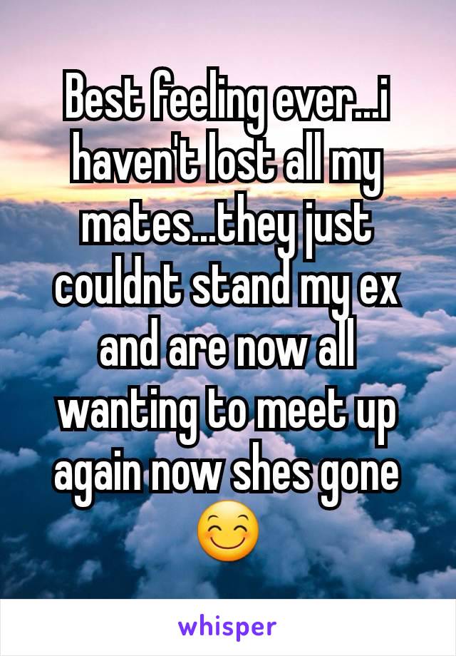 Best feeling ever...i haven't lost all my mates...they just couldnt stand my ex and are now all wanting to meet up again now shes gone😊