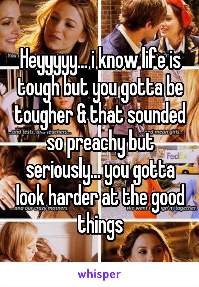 Heyyyyy... i know life is tough but you gotta be tougher & that sounded so preachy but seriously... you gotta look harder at the good things