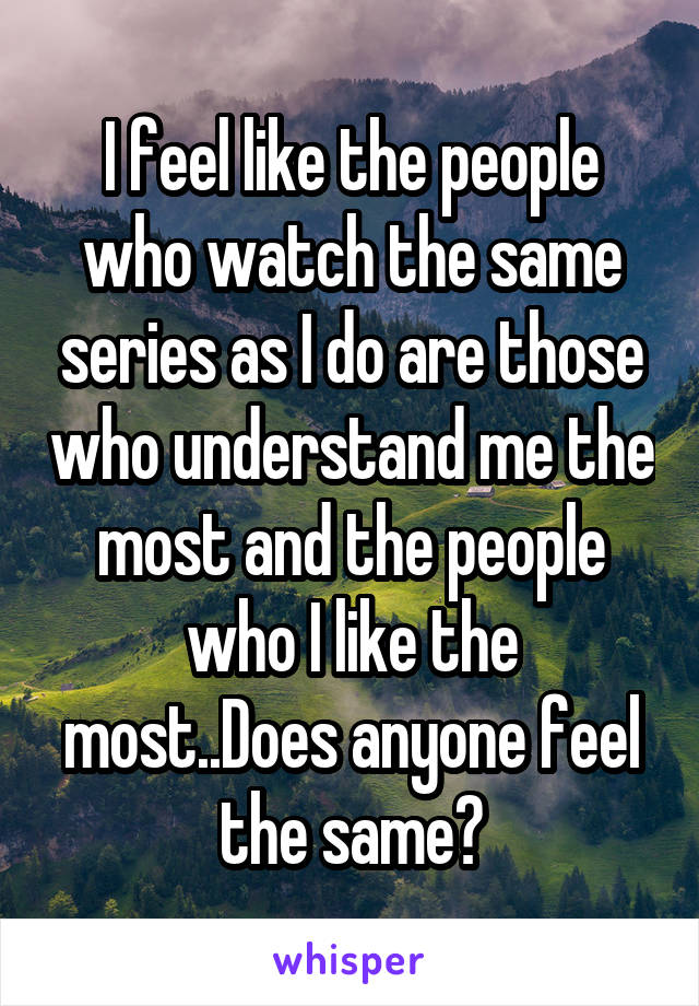 I feel like the people who watch the same series as I do are those who understand me the most and the people who I like the most..Does anyone feel the same?