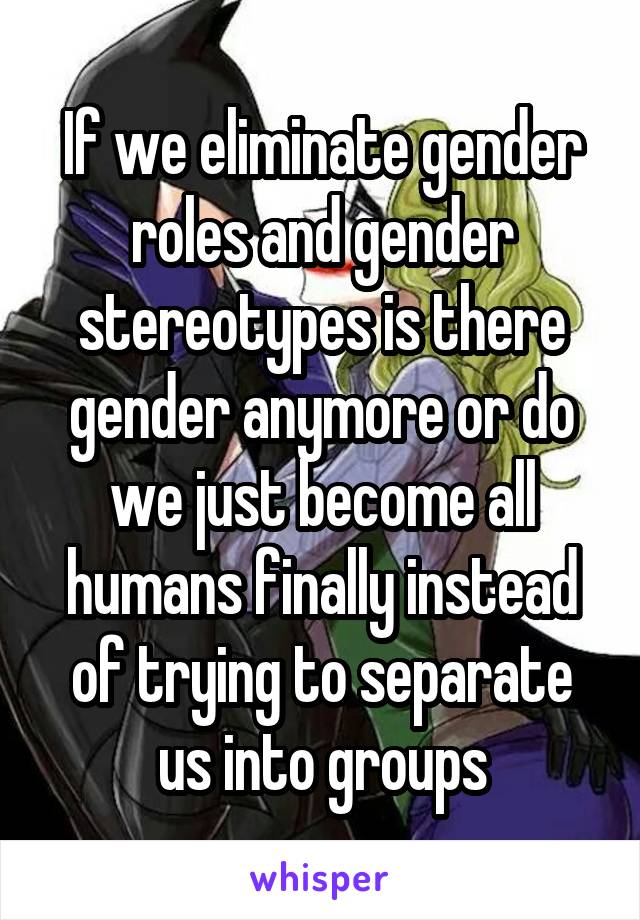 If we eliminate gender roles and gender stereotypes is there gender anymore or do we just become all humans finally instead of trying to separate us into groups