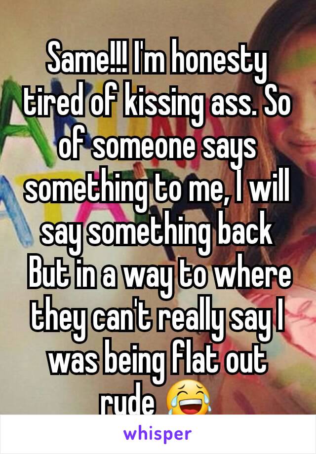 Same!!! I'm honesty tired of kissing ass. So of someone says something to me, I will say something back
 But in a way to where they can't really say I was being flat out rude 😂