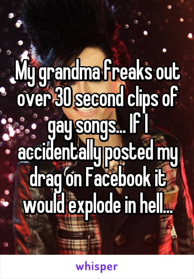 My grandma freaks out over 30 second clips of gay songs... If I accidentally posted my drag on Facebook it would explode in hell...