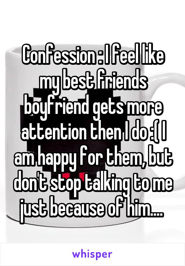 Confession : I feel like my best friends boyfriend gets more attention then I do :( I am happy for them, but don't stop talking to me just because of him.... 