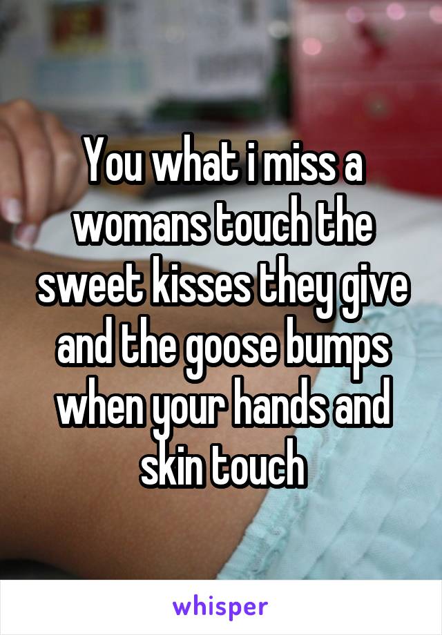 You what i miss a womans touch the sweet kisses they give and the goose bumps when your hands and skin touch