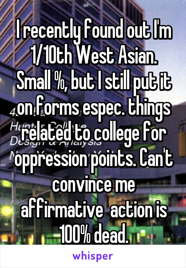 I recently found out I'm 1/10th West Asian. Small %, but I still put it on forms espec. things related to college for oppression points. Can't convince me affirmative  action is 100% dead.