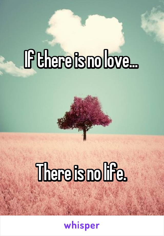 If there is no love... 




There is no life. 