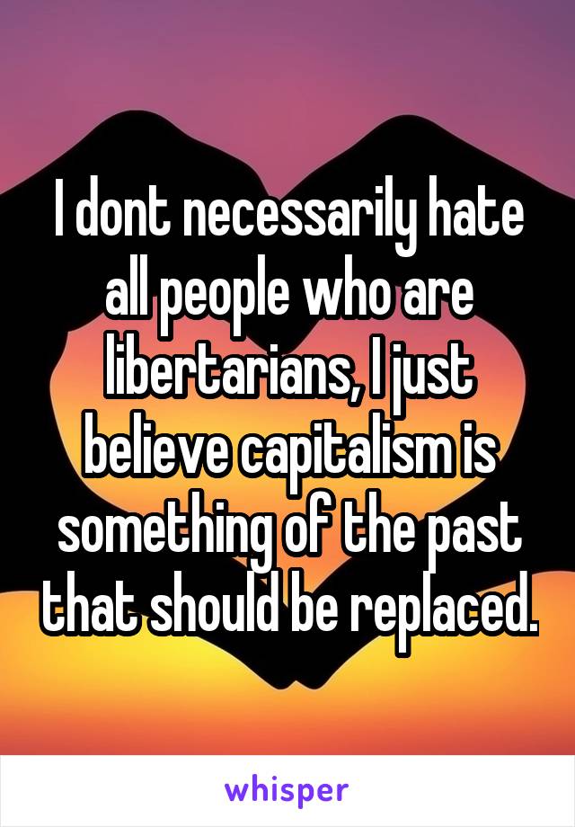 I dont necessarily hate all people who are libertarians, I just believe capitalism is something of the past that should be replaced.