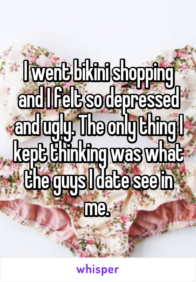 I went bikini shopping and I felt so depressed and ugly. The only thing I kept thinking was what the guys I date see in me. 