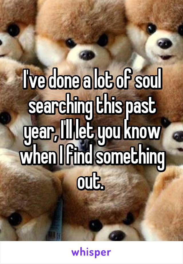 I've done a lot of soul searching this past year, I'll let you know when I find something out. 