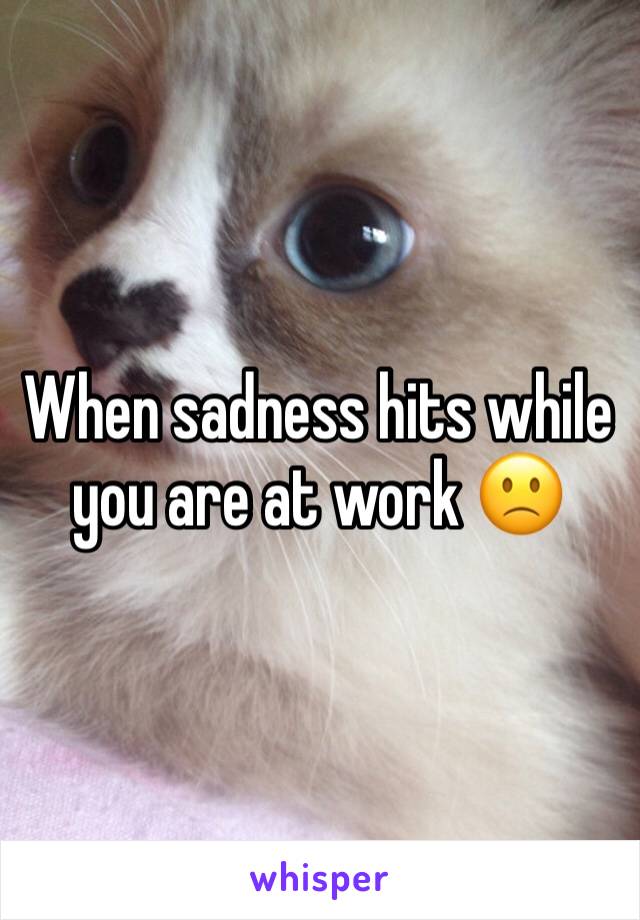 When sadness hits while you are at work 🙁