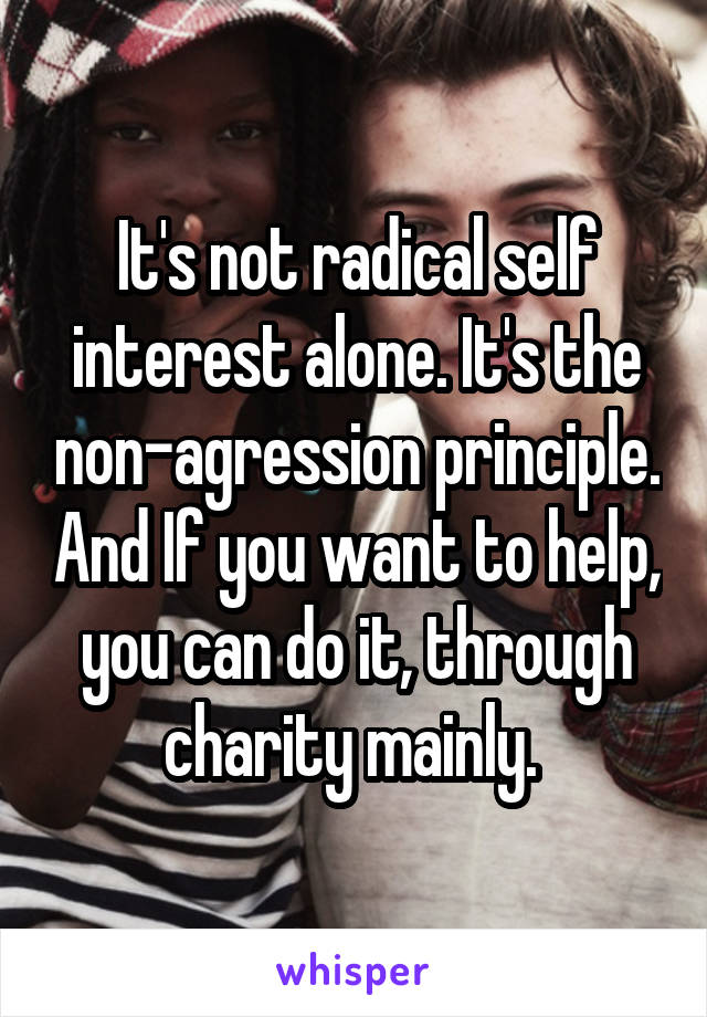 It's not radical self interest alone. It's the non-agression principle. And If you want to help, you can do it, through charity mainly. 