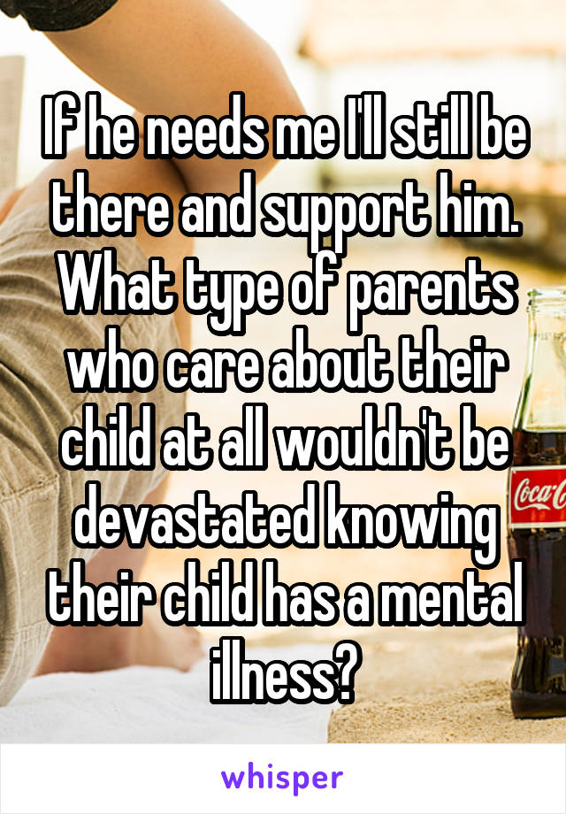 If he needs me I'll still be there and support him. What type of parents who care about their child at all wouldn't be devastated knowing their child has a mental illness?