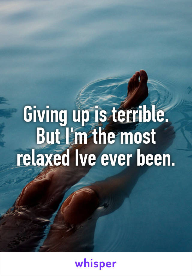 Giving up is terrible.
But I'm the most relaxed Ive ever been.