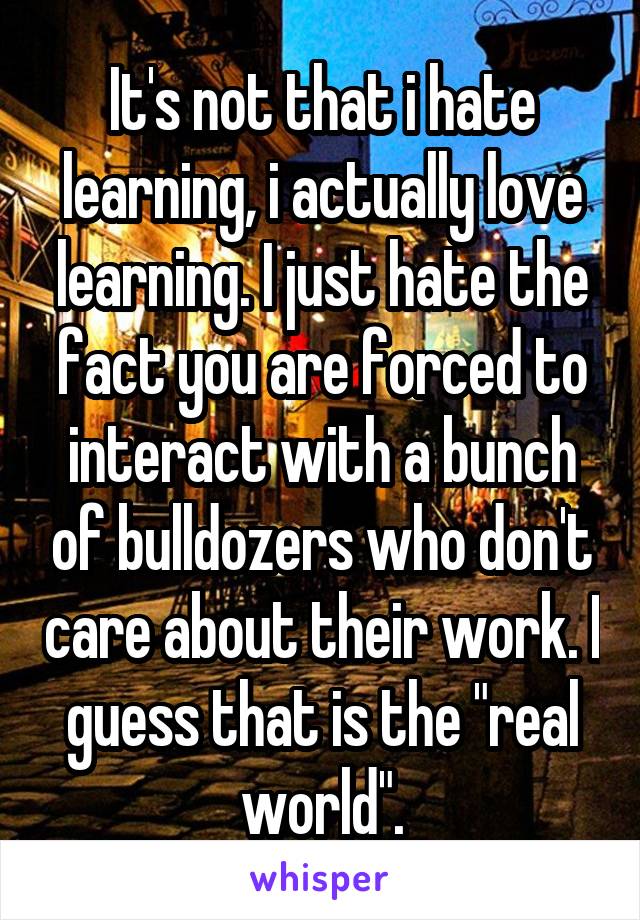 It's not that i hate learning, i actually love learning. I just hate the fact you are forced to interact with a bunch of bulldozers who don't care about their work. I guess that is the "real world".