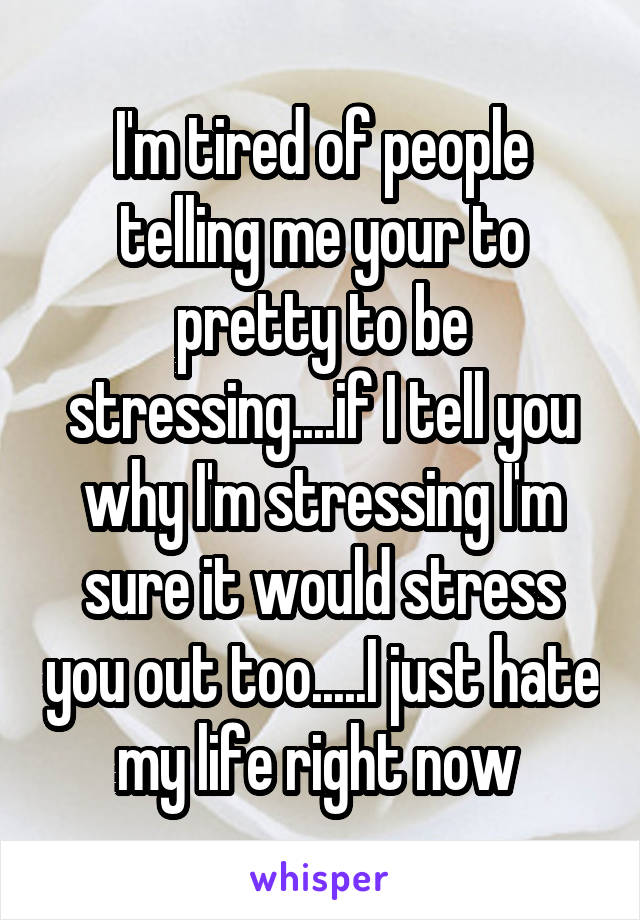 I'm tired of people telling me your to pretty to be stressing....if I tell you why I'm stressing I'm sure it would stress you out too.....I just hate my life right now 