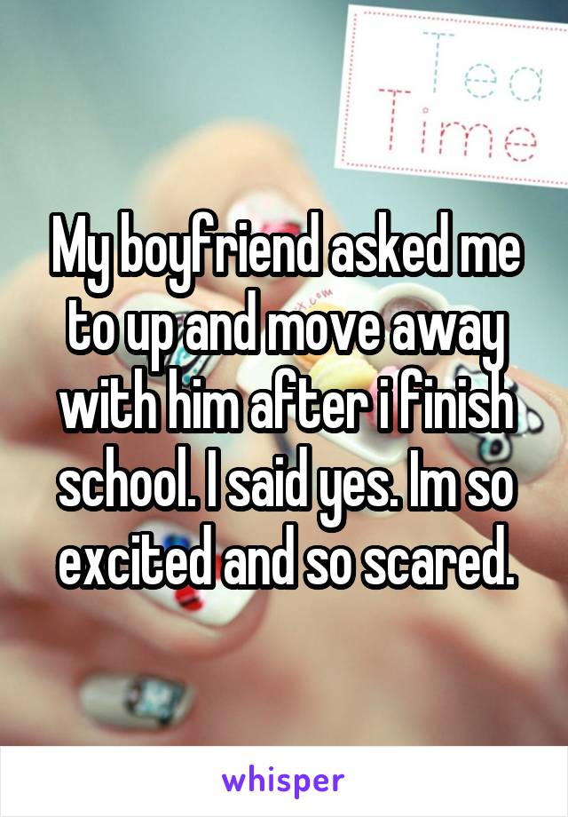 My boyfriend asked me to up and move away with him after i finish school. I said yes. Im so excited and so scared.