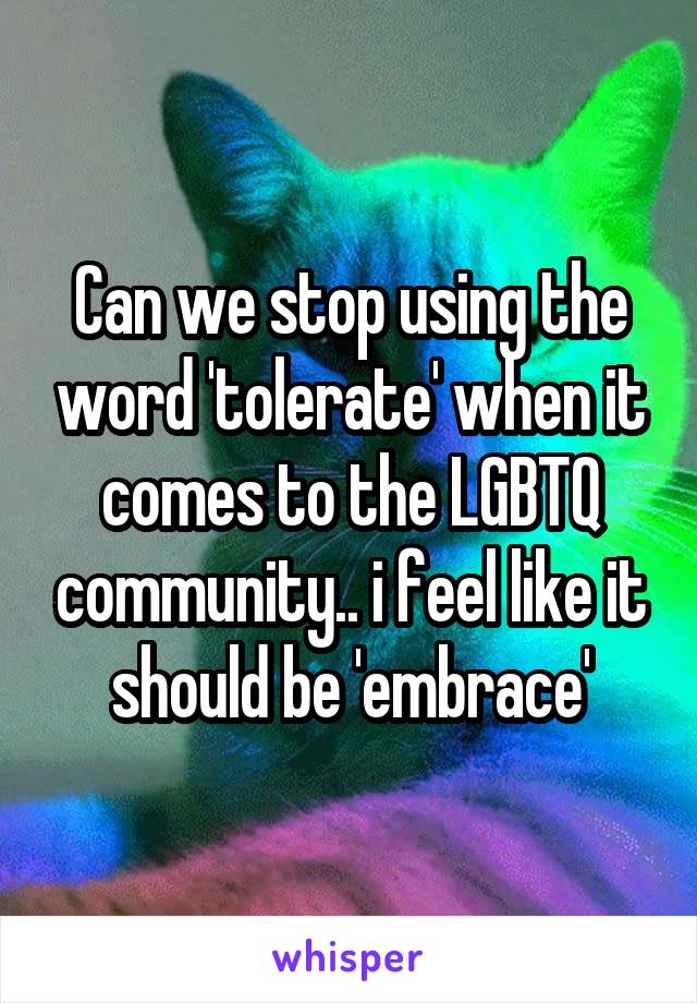 Can we stop using the word 'tolerate' when it comes to the LGBTQ community.. i feel like it should be 'embrace'