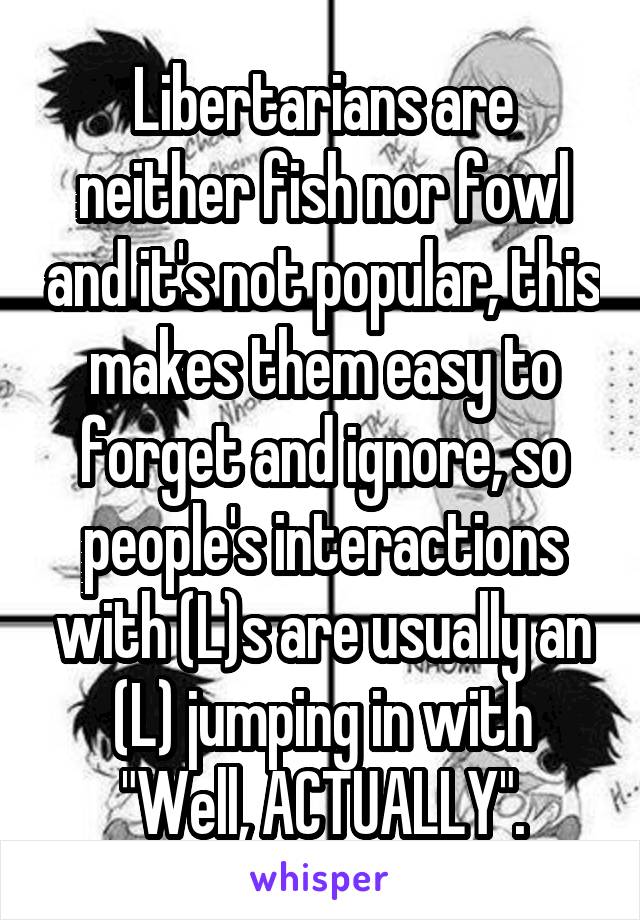 Libertarians are neither fish nor fowl and it's not popular, this makes them easy to forget and ignore, so people's interactions with (L)s are usually an (L) jumping in with "Well, ACTUALLY".