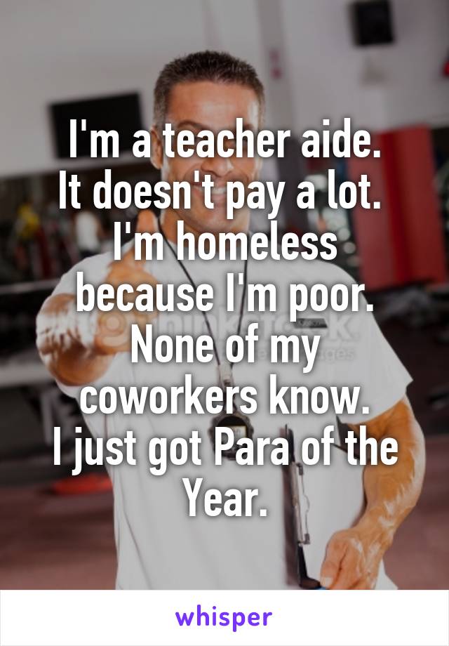 I'm a teacher aide.
It doesn't pay a lot. 
I'm homeless because I'm poor.
None of my coworkers know.
I just got Para of the Year.