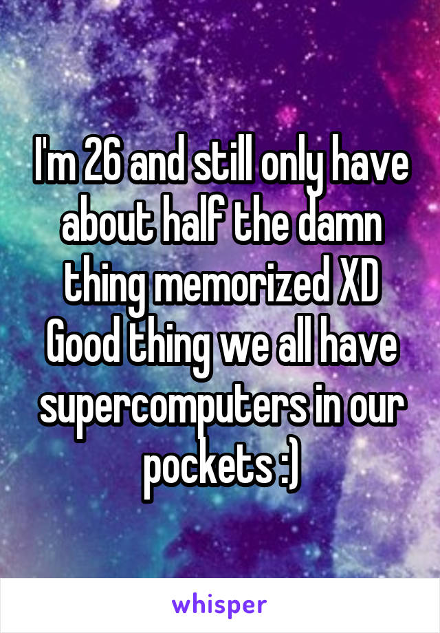 I'm 26 and still only have about half the damn thing memorized XD
Good thing we all have supercomputers in our pockets :)