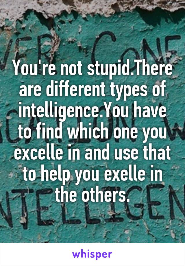 You're not stupid.There are different types of intelligence.You have to find which one you excelle in and use that to help you exelle in the others.