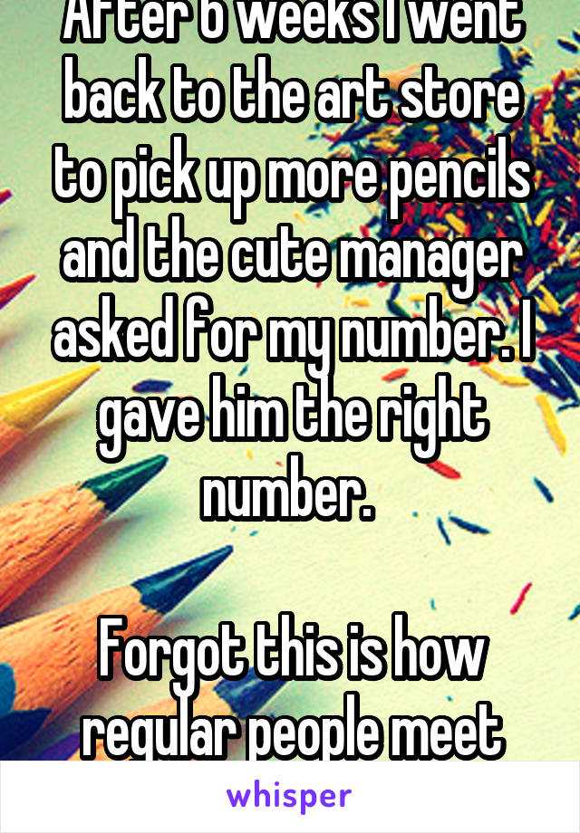 After 6 weeks I went back to the art store to pick up more pencils and the cute manager asked for my number. I gave him the right number. 

Forgot this is how regular people meet people.