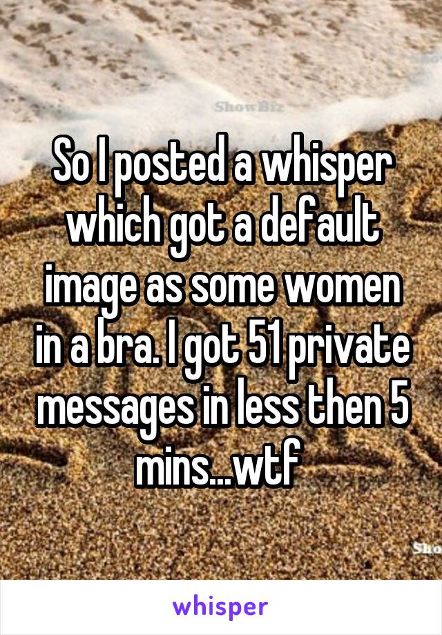 So I posted a whisper which got a default image as some women in a bra. I got 51 private messages in less then 5 mins...wtf 