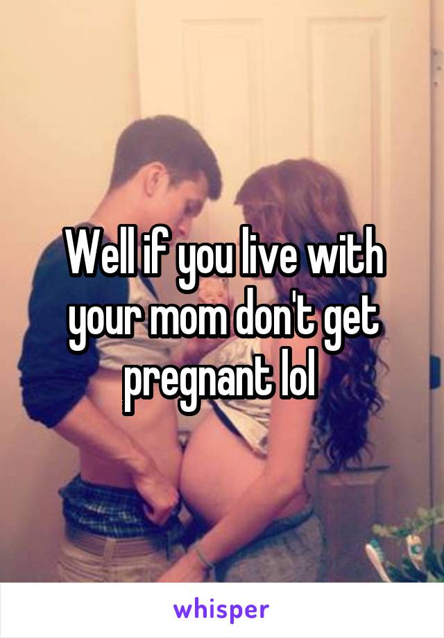 Well if you live with your mom don't get pregnant lol 