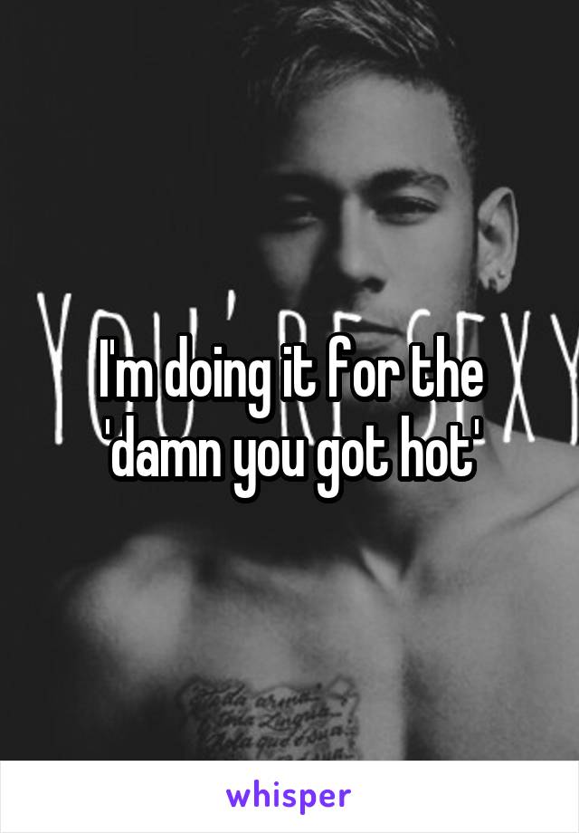 I'm doing it for the 'damn you got hot'