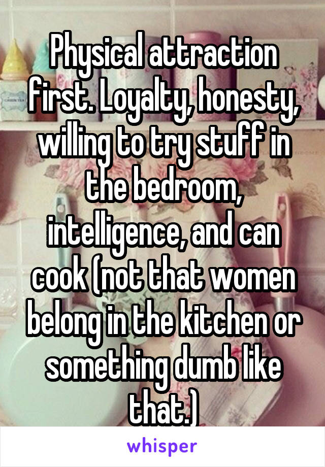 Physical attraction first. Loyalty, honesty, willing to try stuff in the bedroom, intelligence, and can cook (not that women belong in the kitchen or something dumb like that.)