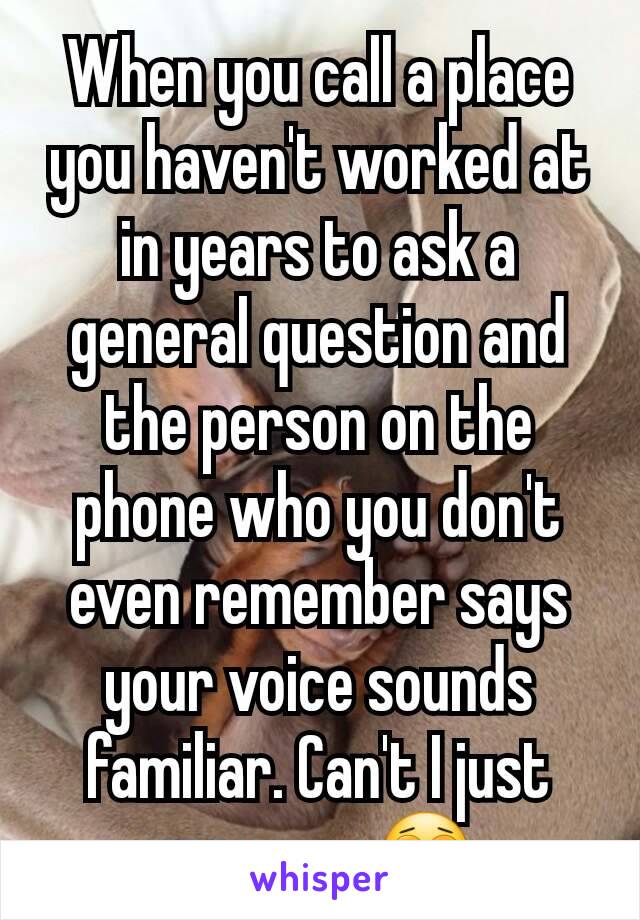 When you call a place you haven't worked at in years to ask a general question and the person on the phone who you don't even remember says your voice sounds familiar. Can't I just move on 😩