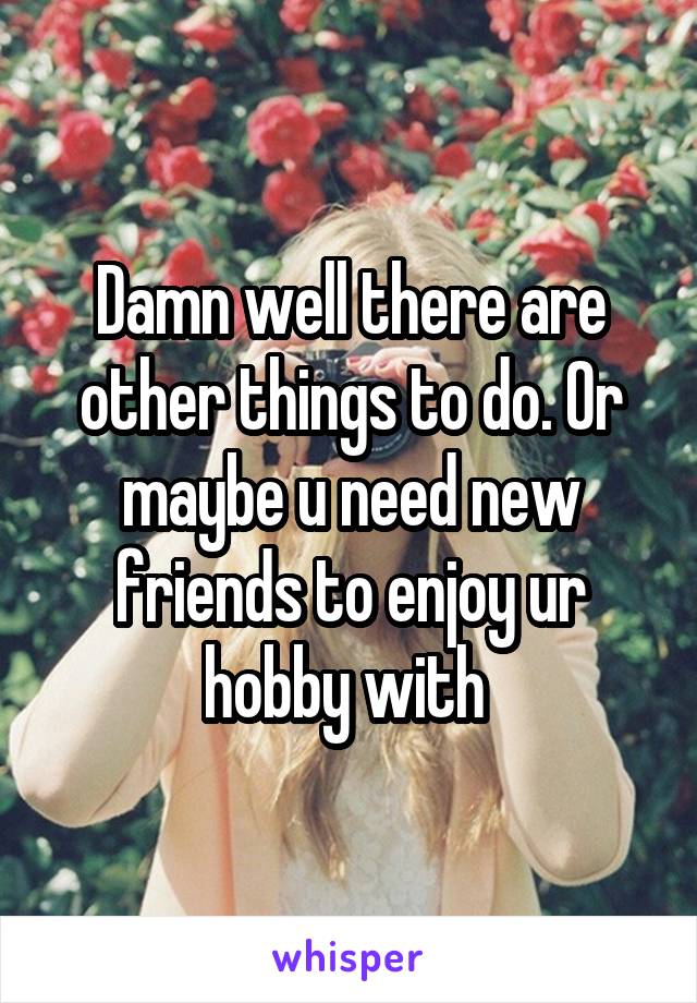 Damn well there are other things to do. Or maybe u need new friends to enjoy ur hobby with 