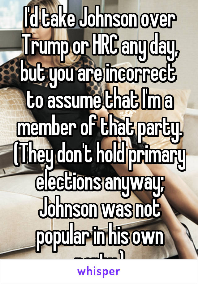 I'd take Johnson over Trump or HRC any day, but you are incorrect  to assume that I'm a member of that party. (They don't hold primary elections anyway; Johnson was not popular in his own party.)