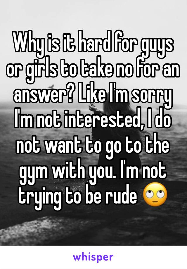 Why is it hard for guys or girls to take no for an answer? Like I'm sorry I'm not interested, I do not want to go to the gym with you. I'm not trying to be rude 🙄