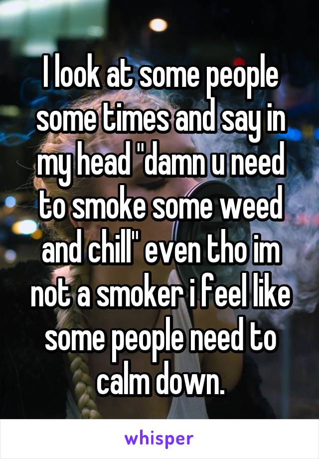 I look at some people some times and say in my head "damn u need to smoke some weed and chill" even tho im not a smoker i feel like some people need to calm down.