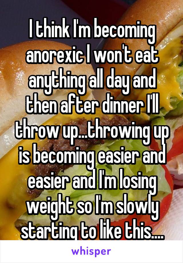 I think I'm becoming anorexic I won't eat anything all day and then after dinner I'll throw up...throwing up is becoming easier and easier and I'm losing weight so I'm slowly starting to like this....